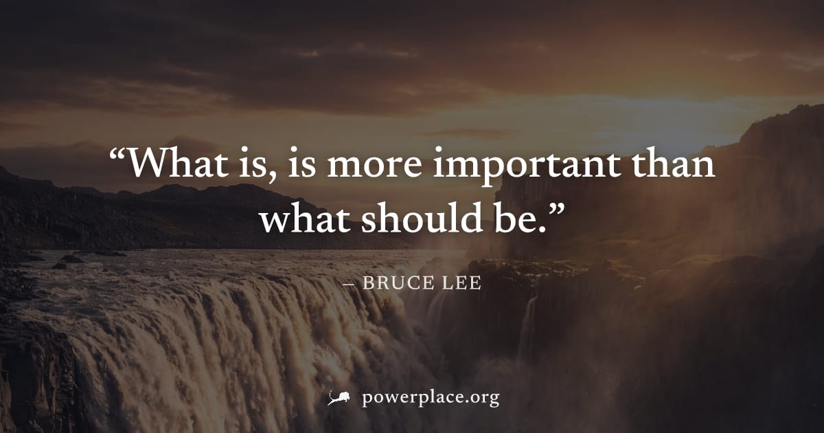 "What is, is more important than what should be." — Bruce Lee