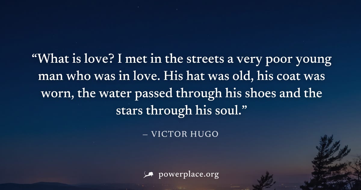 "What is love? I met in the streets a very poor young man who was in love. His hat was old, his coat was worn, the water passed through his shoes and the stars through his soul." — Victor Hugo