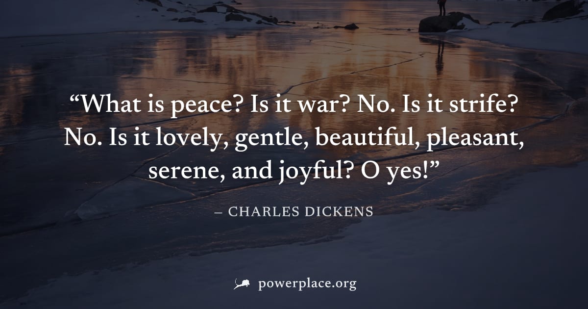 "What is peace? Is it war? No. Is it strife? No. Is it lovely, gentle, beautiful, pleasant, serene, and joyful? O yes!" — Charles Dickens