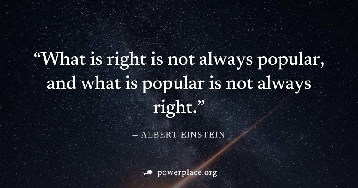 "What is right is not always popular, and what is popular is not always right." — Albert Einstein