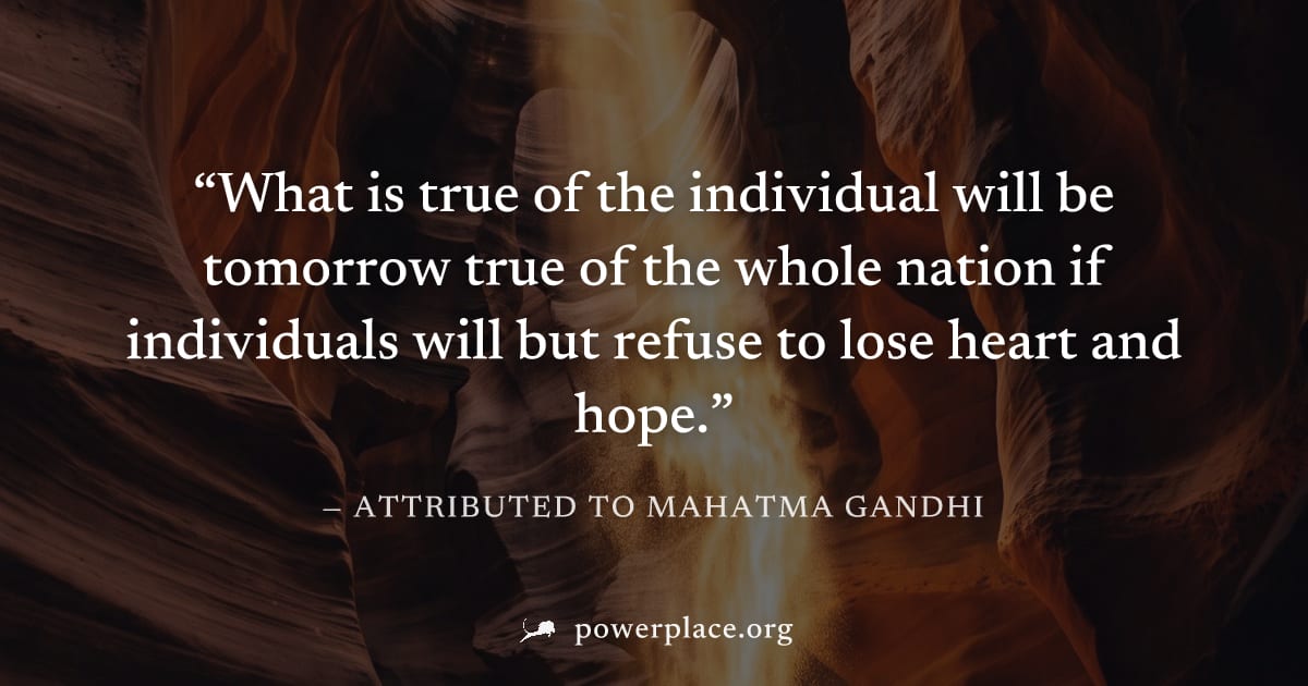 "What is true of the individual will be tomorrow true of the whole nation if individuals will but refuse to lose heart and hope." — Attributed to Mahatma Gandhi
