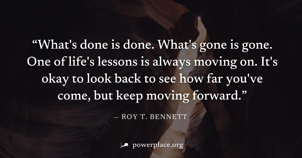 "What's done is done. What's gone is gone. One of life's lessons is always moving on. It's okay to look back to see how far you've come, but keep moving forward." — Roy T. Bennett