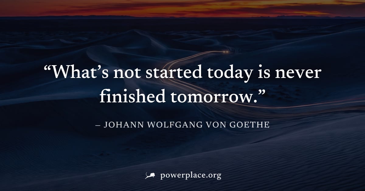 "What’s not started today is never finished tomorrow." — Johann Wolfgang von Goethe