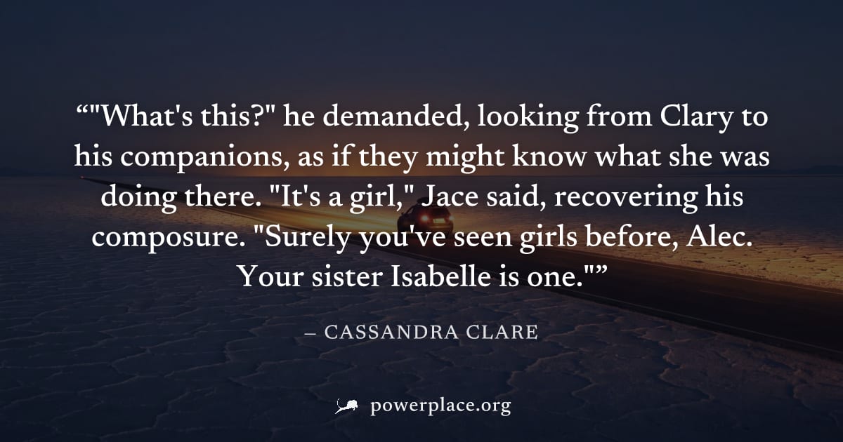 ""What's this?" he demanded, looking from Clary to his companions, as if they might know what she was doing there. "It's a girl," Jace said, recovering his composure. "Surely you've seen girls before,