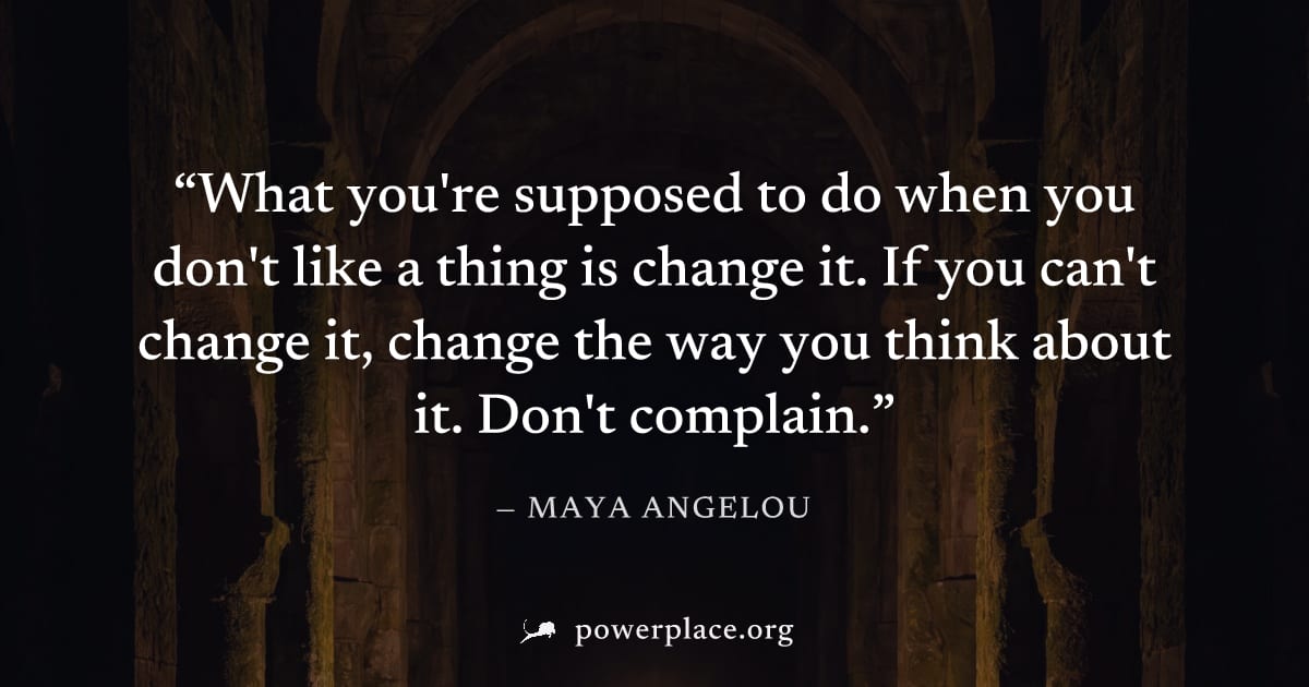 "What you're supposed to do when you don't like a thing is change it. If you can't change it, change the way you think about it. Don't complain." — Maya Angelou