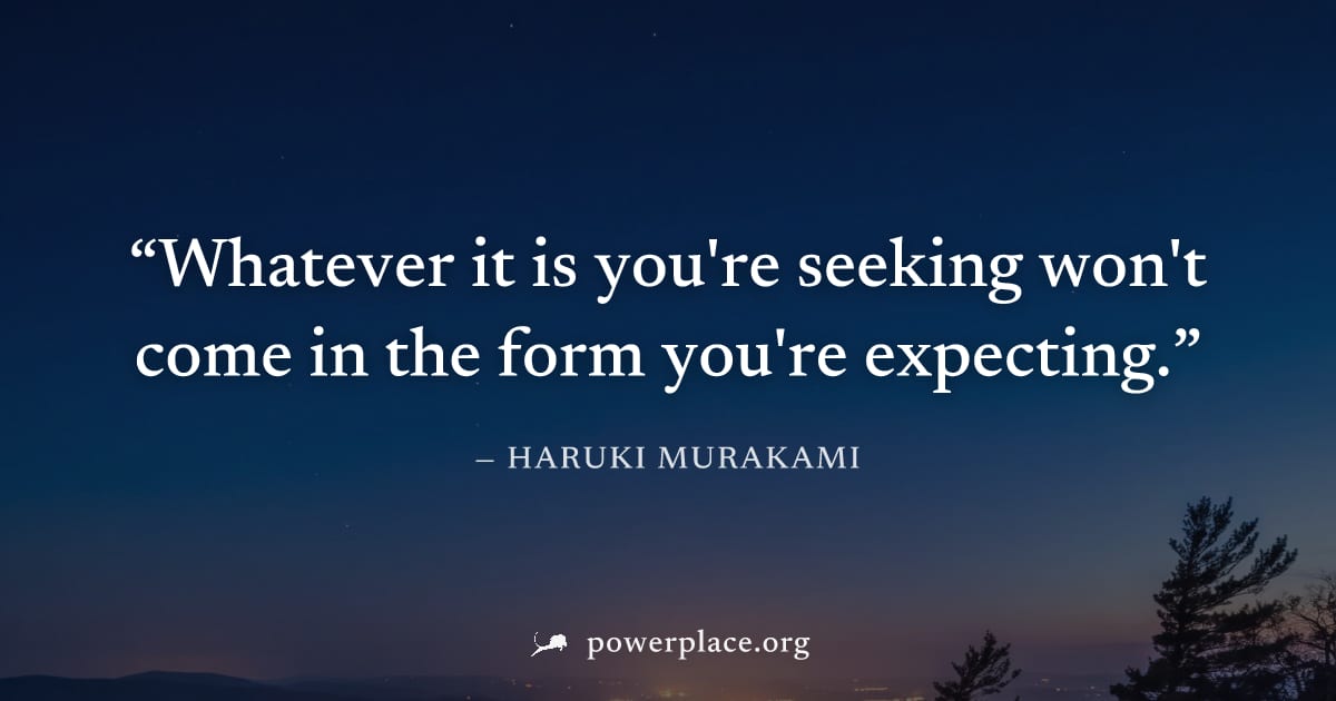 "Whatever it is you're seeking won't come in the form you're expecting." — Haruki Murakami
