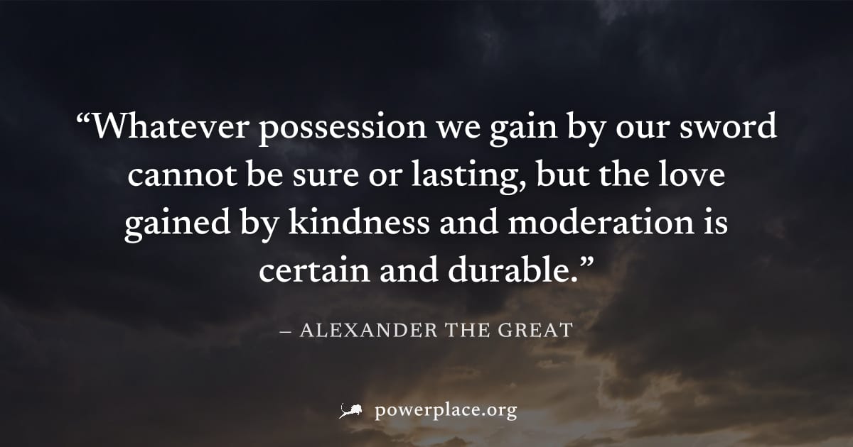 "Whatever possession we gain by our sword cannot be sure or lasting, but the love gained by kindness and moderation is certain and durable." — Alexander the Great