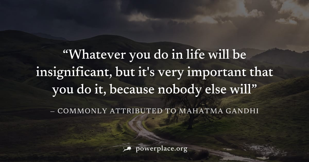 "Whatever you do in life will be insignificant, but it's very important that you do it, because nobody else will" — Commonly attributed to Mahatma Gandhi