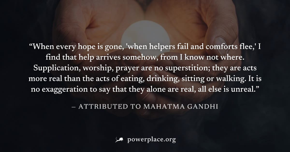 "When every hope is gone, 'when helpers fail and comforts flee,' I find that help arrives somehow, from I know not where. Supplication, worship, prayer are no superstition; they are acts more real tha