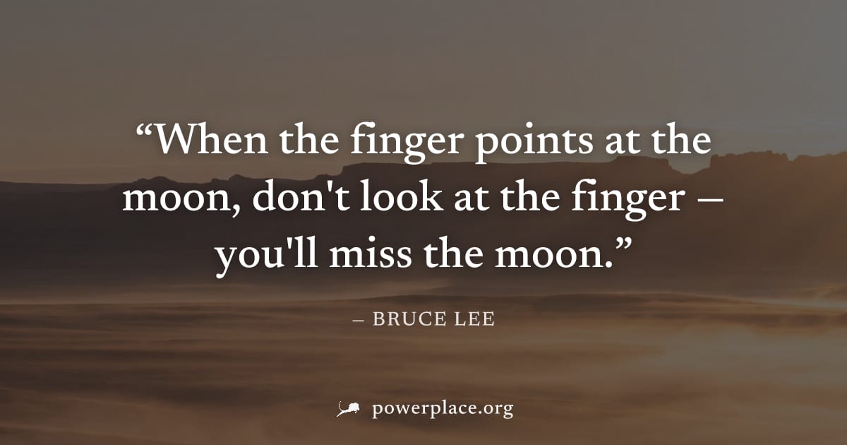 "When the finger points at the moon, don't look at the finger — you'll miss the moon." — Bruce Lee