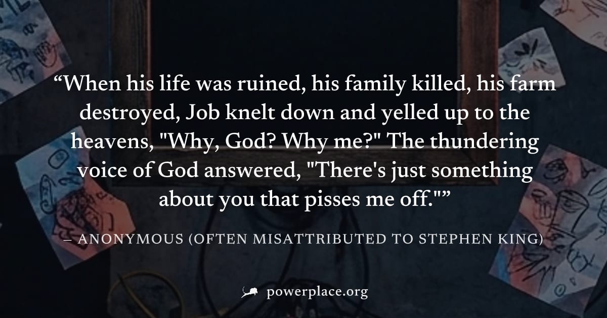 "When his life was ruined, his family killed, his farm destroyed, Job knelt down and yelled up to the heavens, "Why, God? Why me?" The thundering voice of God answered, "There's just something about y