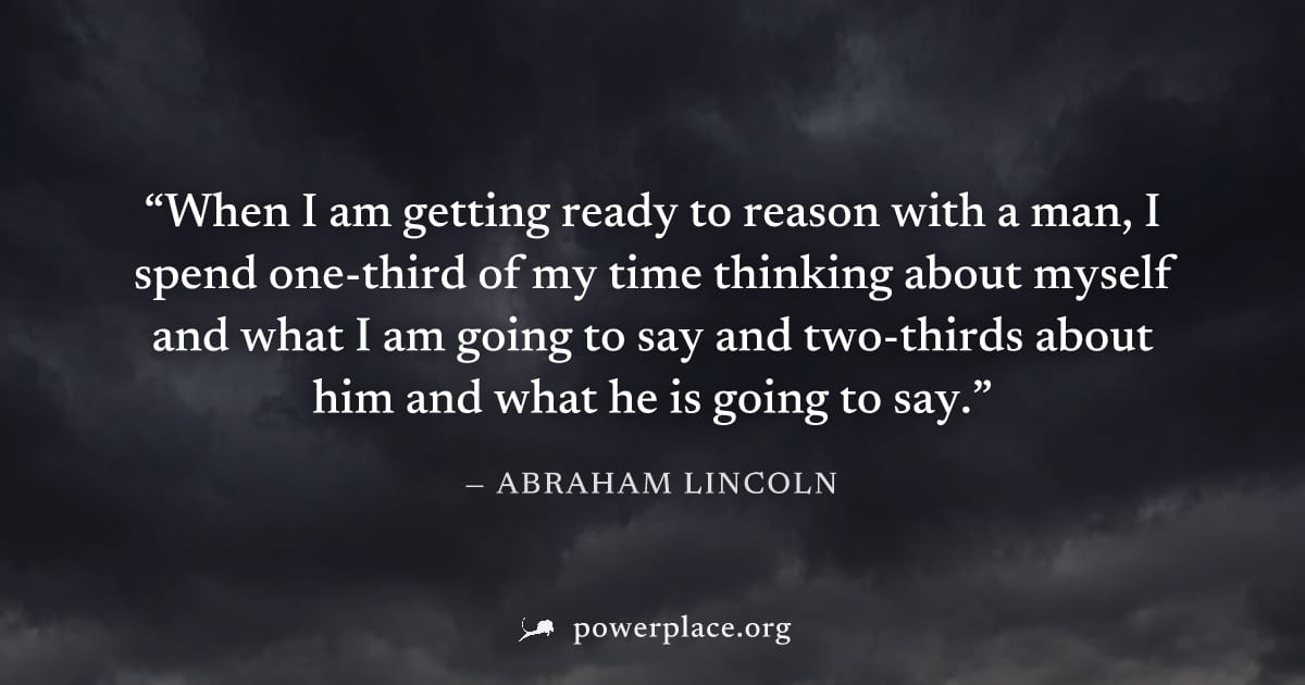 "When I am getting ready to reason with a man, I spend one-third of my time thinking about myself and what I am going to say and two-thirds about him and what he is going to say." — Abraham Lincoln