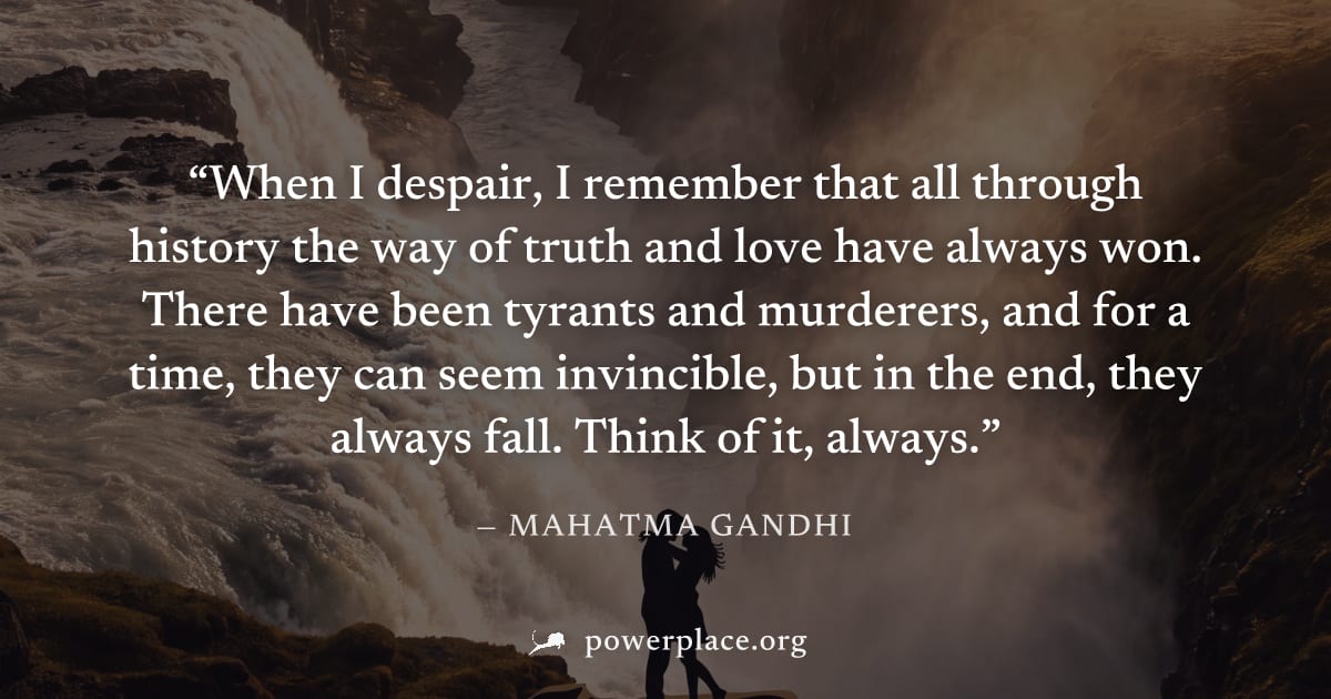 "When I despair, I remember that all through history the way of truth and love have always won. There have been tyrants and murderers, and for a time, they can seem invincible, but in the end, they al