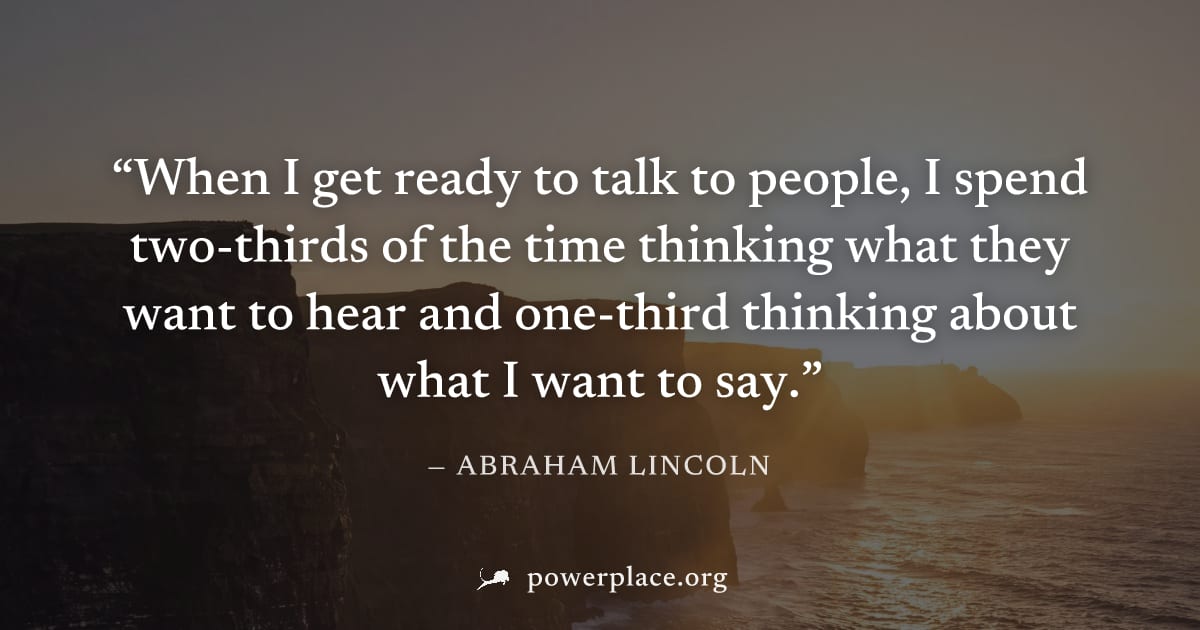 "When I get ready to talk to people, I spend two-thirds of the time thinking what they want to hear and one-third thinking about what I want to say." — Abraham Lincoln