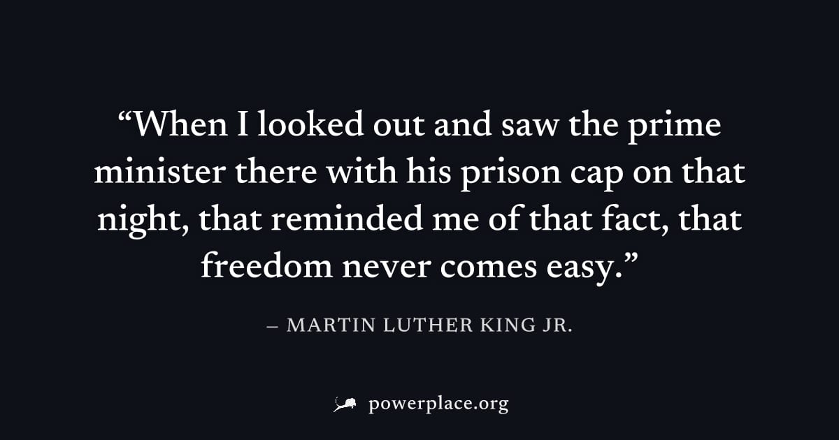 "When I looked out and saw the prime minister there with his prison cap on that night, that reminded me of that fact, that freedom never comes easy." — Martin Luther King Jr.