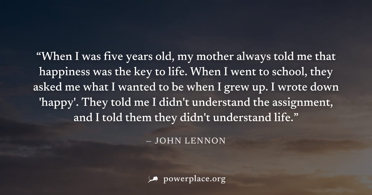 "When I was five years old, my mother always told me that happiness was the key to life. When I went to school, they asked me what I wanted to be when I grew up. I wrote down 'happy'. They told me I d