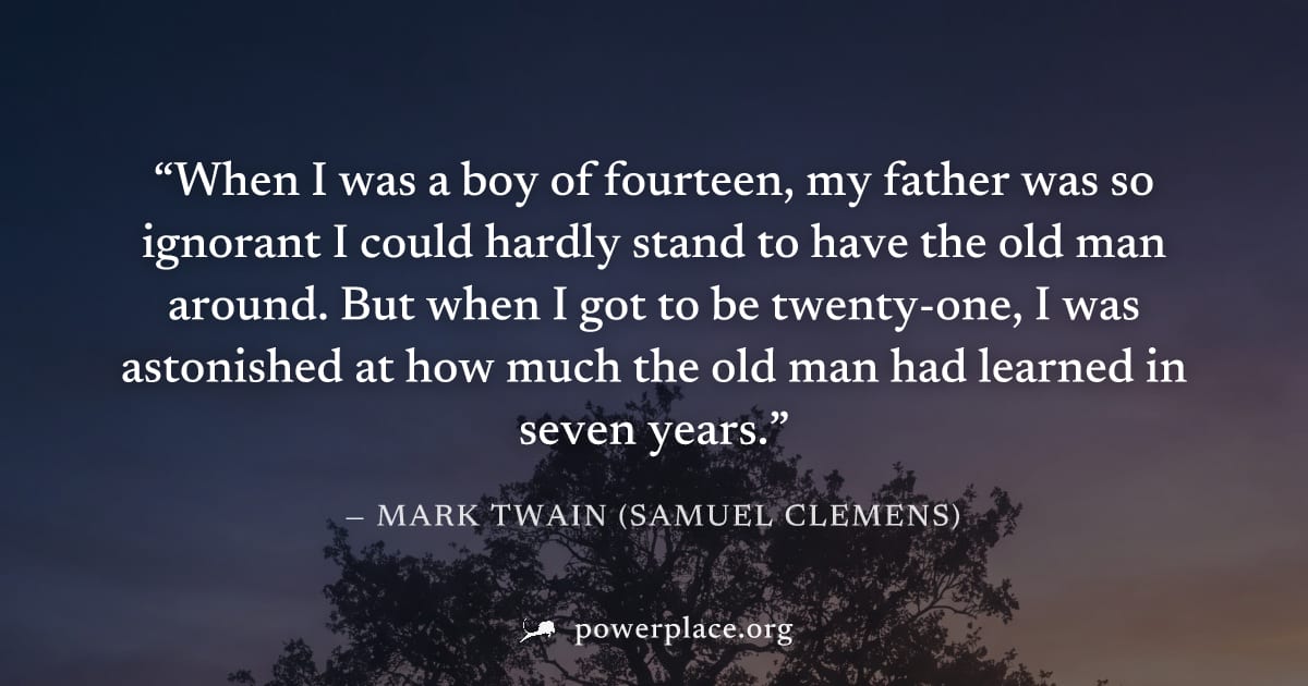 "When I was a boy of fourteen, my father was so ignorant I could hardly stand to have the old man around. But when I got to be twenty-one, I was astonished at how much the old man had learned in seven