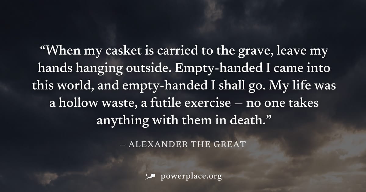"When my casket is carried to the grave, leave my hands hanging outside. Empty-handed I came into this world, and empty-handed I shall go. My life was a hollow waste, a futile exercise — no one takes 