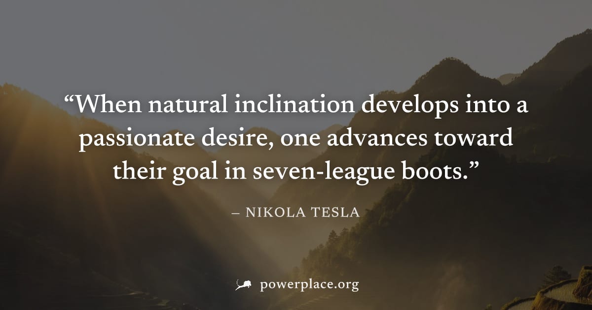 "When natural inclination develops into a passionate desire, one advances toward their goal in seven-league boots." — Nikola Tesla
