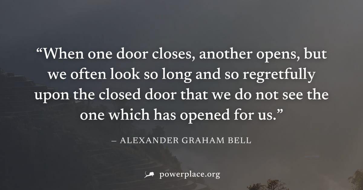 "When one door closes, another opens, but we often look so long and so regretfully upon the closed door that we do not see the one which has opened for us." — Alexander Graham Bell