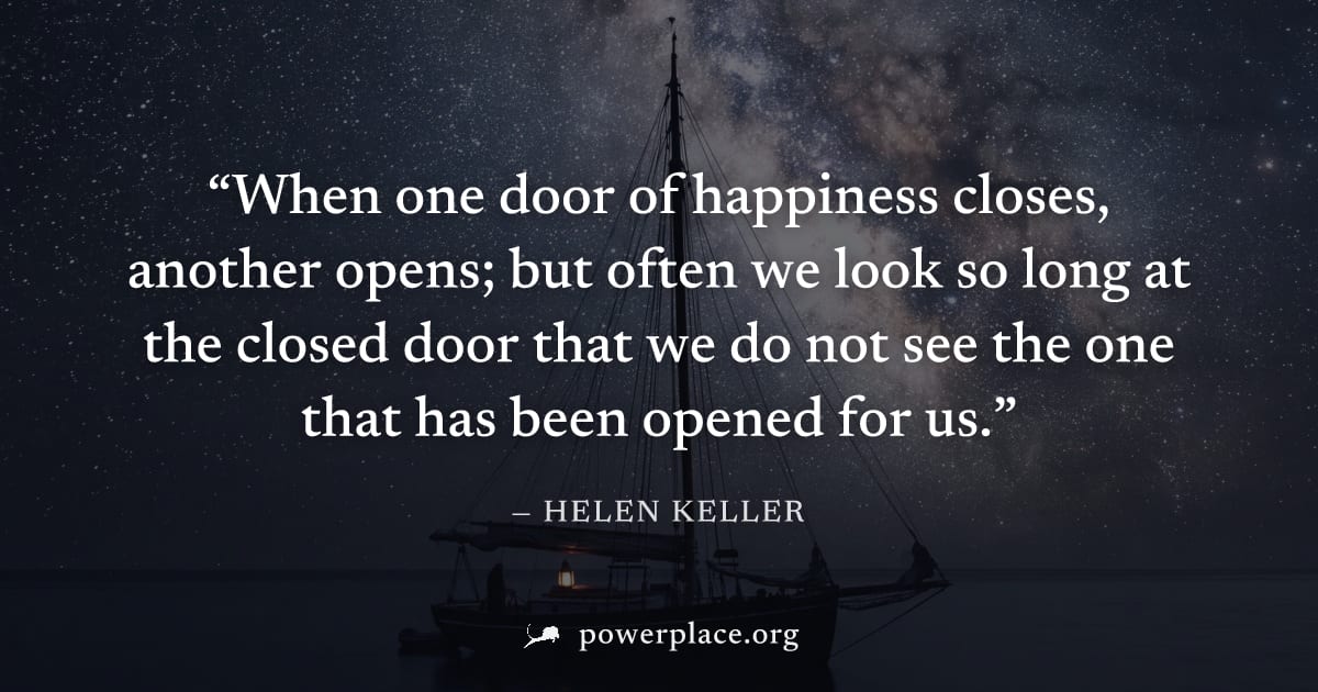 "When one door of happiness closes, another opens; but often we look so long at the closed door that we do not see the one that has been opened for us." — Helen Keller
