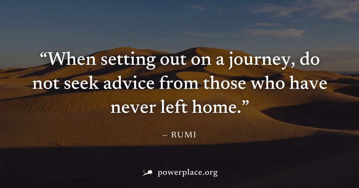 "When setting out on a journey, do not seek advice from those who have never left home." — Rumi