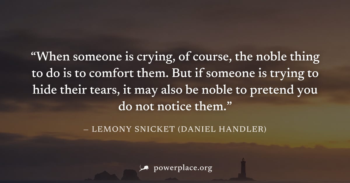"When someone is crying, of course, the noble thing to do is to comfort them. But if someone is trying to hide their tears, it may also be noble to pretend you do not notice them." — Lemony Snicket (D