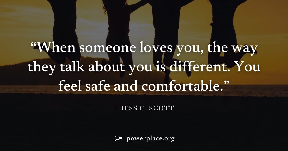 "When someone loves you, the way they talk about you is different. You feel safe and comfortable." — Jess C. Scott