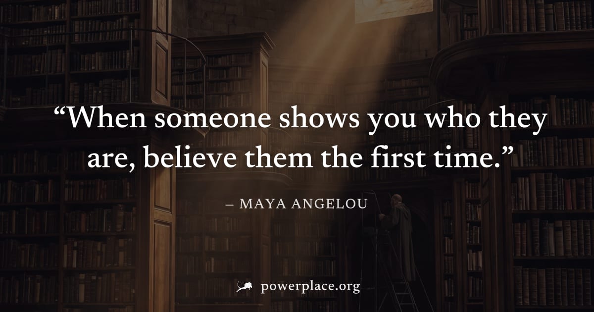 "When someone shows you who they are, believe them the first time." — Maya Angelou