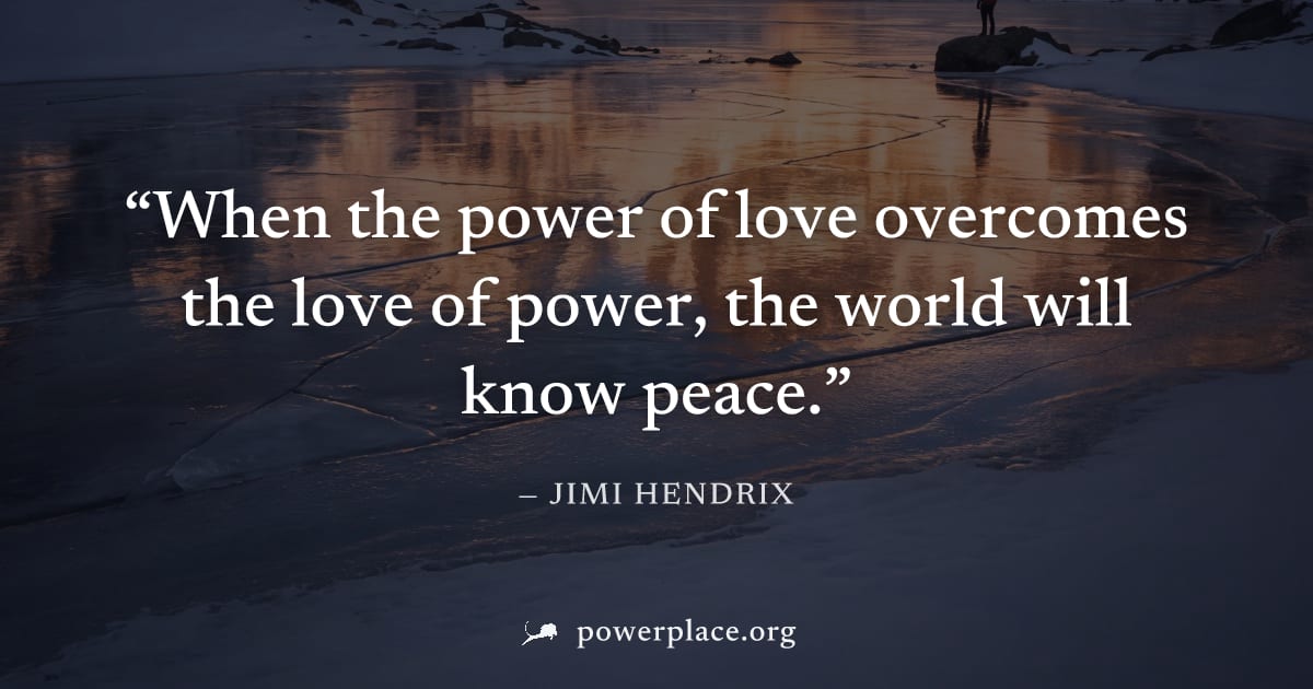 "When the power of love overcomes the love of power, the world will know peace." — Jimi Hendrix