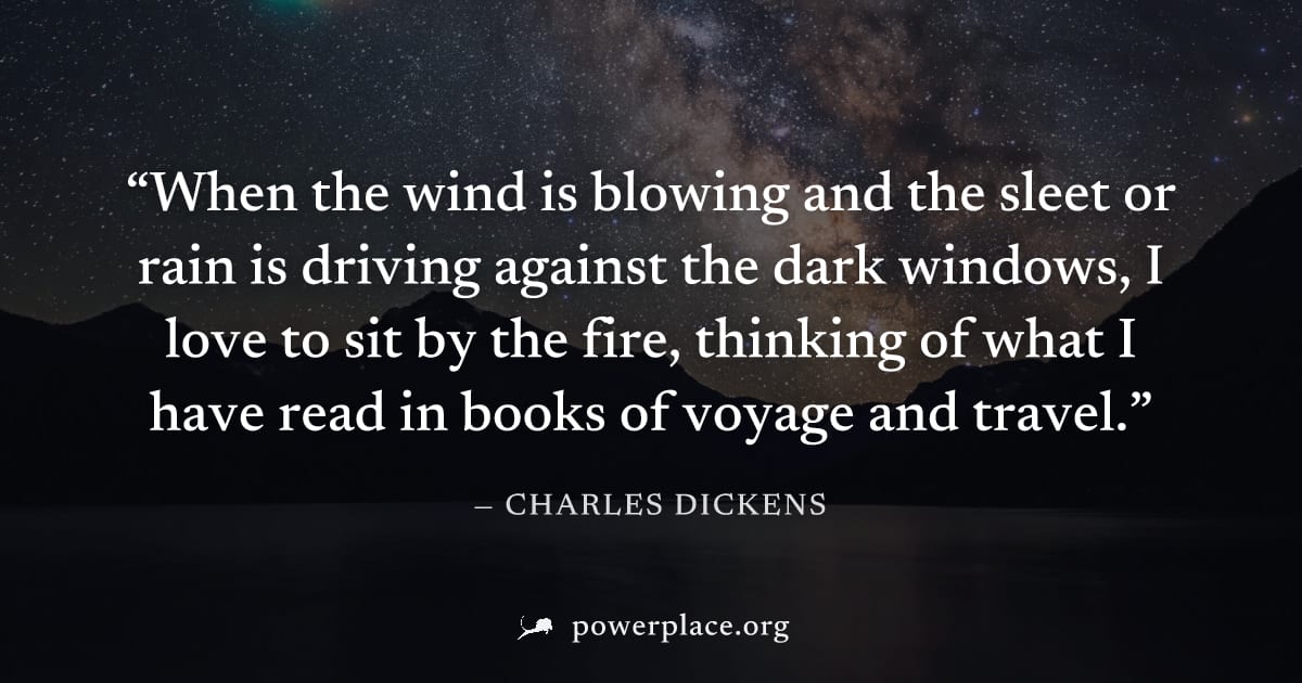 "When the wind is blowing and the sleet or rain is driving against the dark windows, I love to sit by the fire, thinking of what I have read in books of voyage and travel." — Charles Dickens