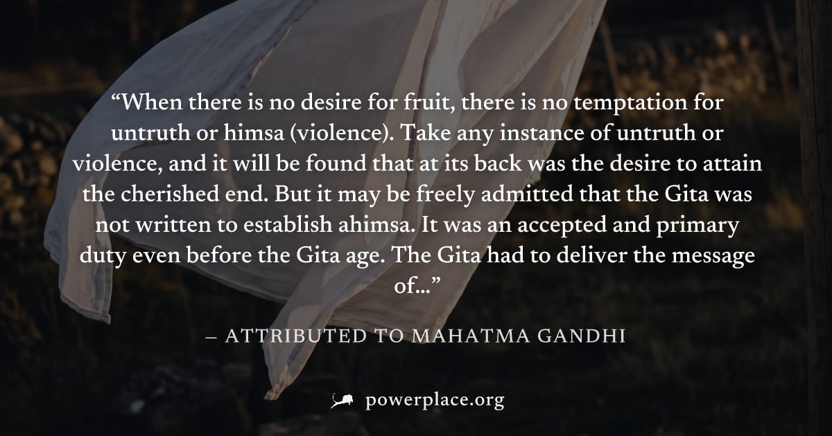 "When there is no desire for fruit, there is no temptation for untruth or himsa (violence). Take any instance of untruth or violence, and it will be found that at its back was the desire to attain the