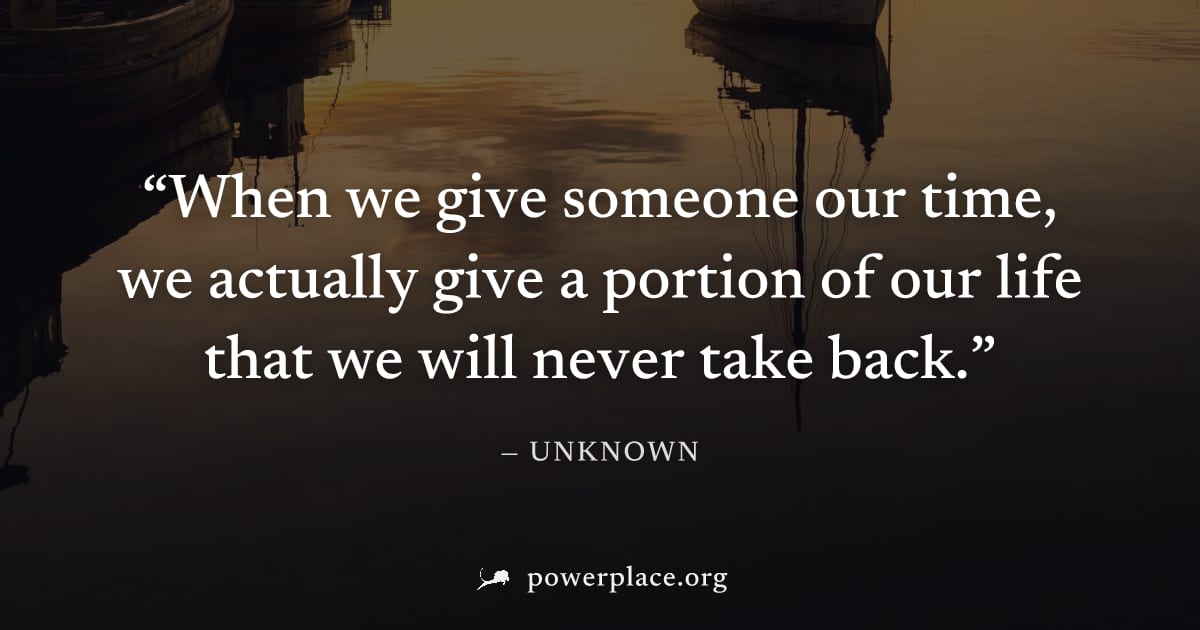 "When we give someone our time, we actually give a portion of our life that we will never take back." — Unknown