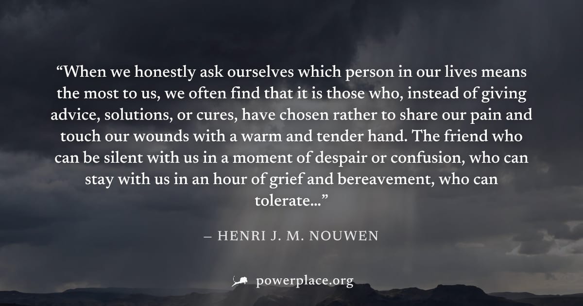 "When we honestly ask ourselves which person in our lives means the most to us, we often find that it is those who, instead of giving advice, solutions, or cures, have chosen rather to share our pain 