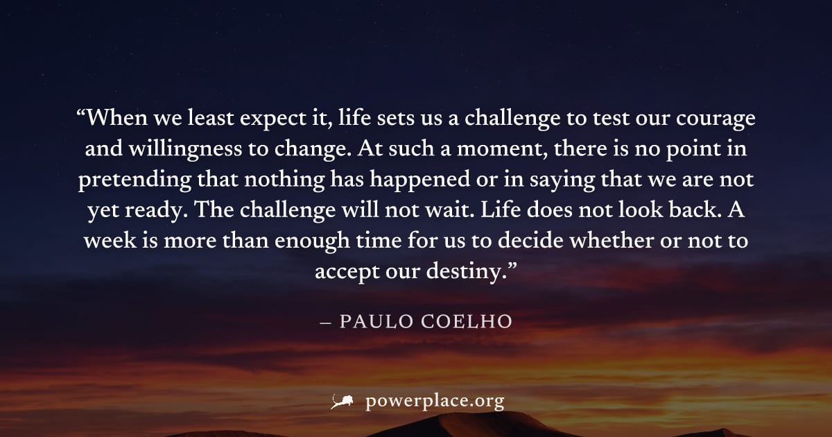 "When we least expect it, life sets us a challenge to test our courage and willingness to change. At such a moment, there is no point in pretending that nothing has happened or in saying that we are n