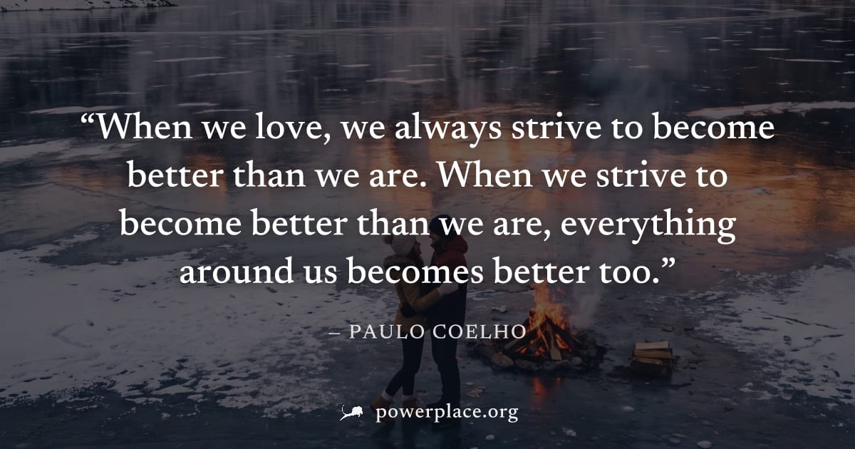 "When we love, we always strive to become better than we are. When we strive to become better than we are, everything around us becomes better too." — Paulo Coelho