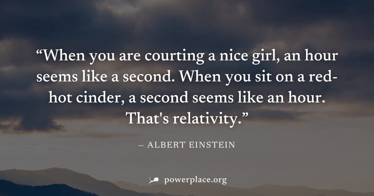 "When you are courting a nice girl, an hour seems like a second. When you sit on a red-hot cinder, a second seems like an hour. That's relativity." — Albert Einstein