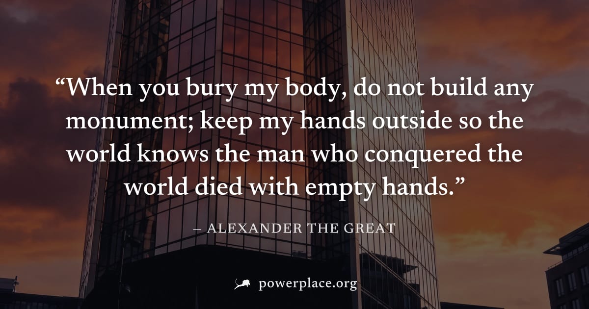 "When you bury my body, do not build any monument; keep my hands outside so the world knows the man who conquered the world died with empty hands." — Alexander the Great