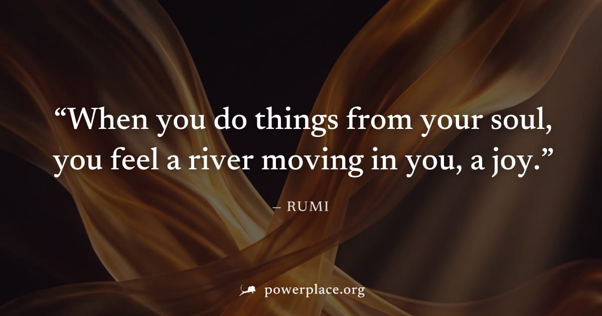 "When you do things from your soul, you feel a river moving in you, a joy." — Rumi
