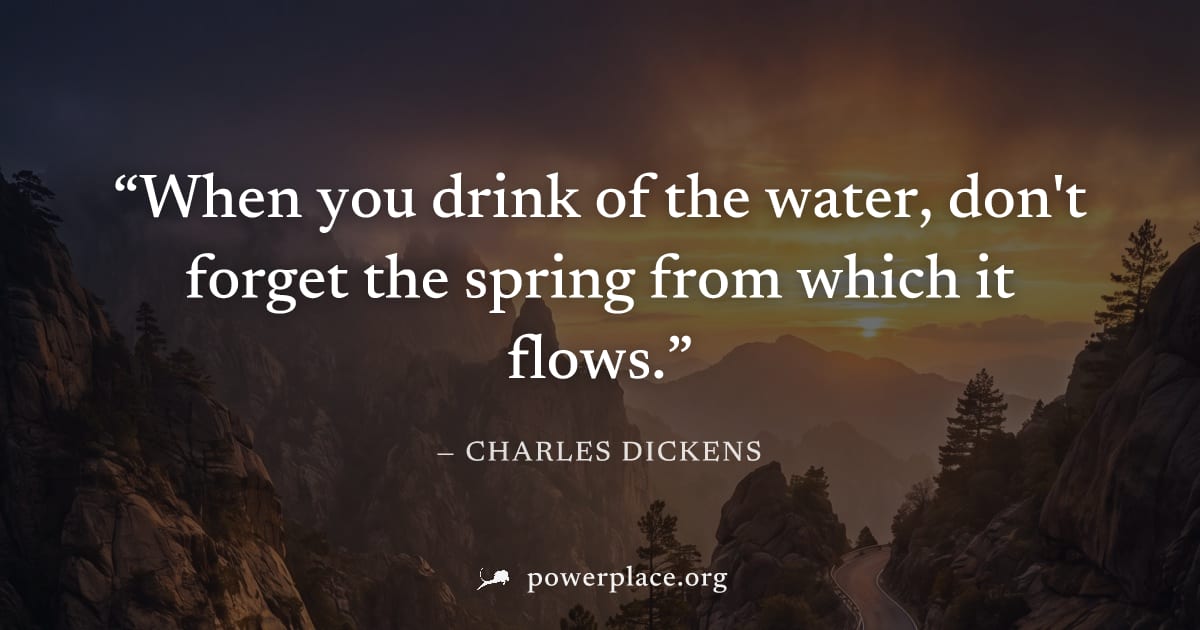 "When you drink of the water, don't forget the spring from which it flows." — Charles Dickens