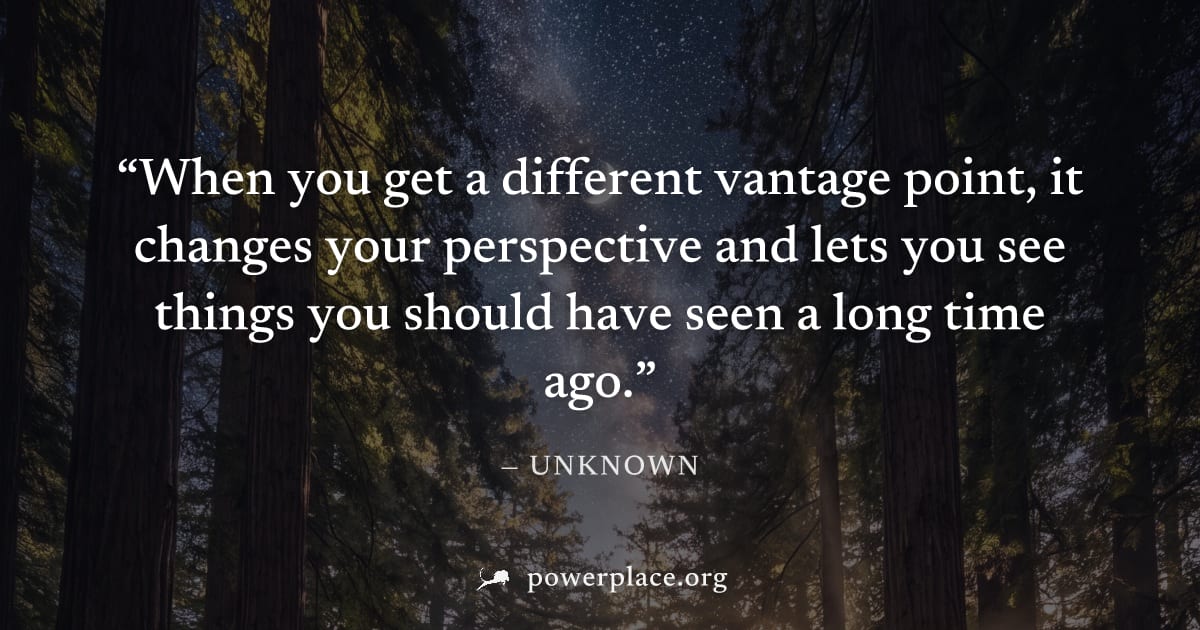 "When you get a different vantage point, it changes your perspective and lets you see things you should have seen a long time ago." — Unknown