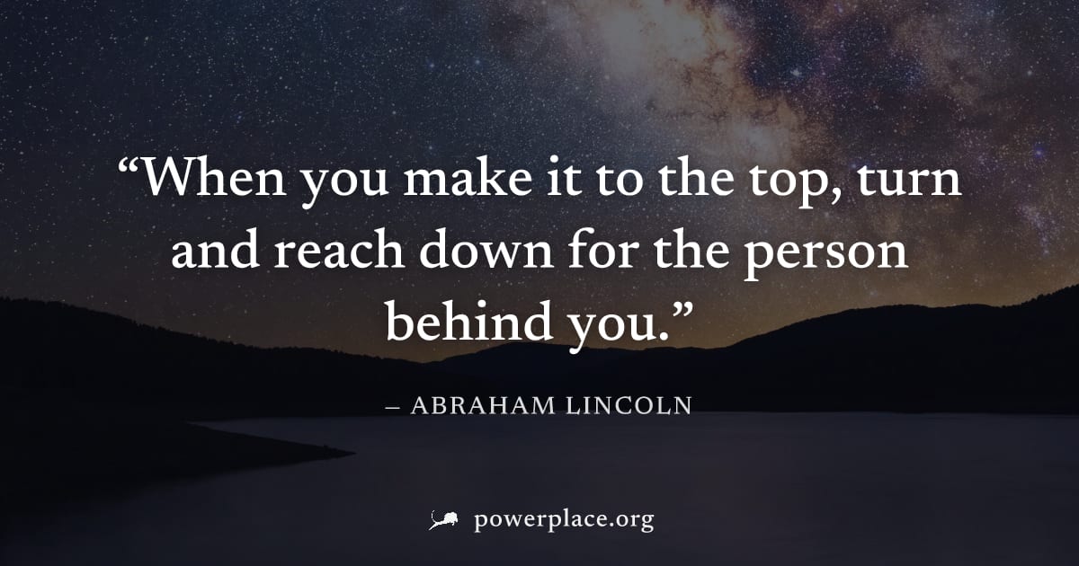 "When you make it to the top, turn and reach down for the person behind you." — Abraham Lincoln