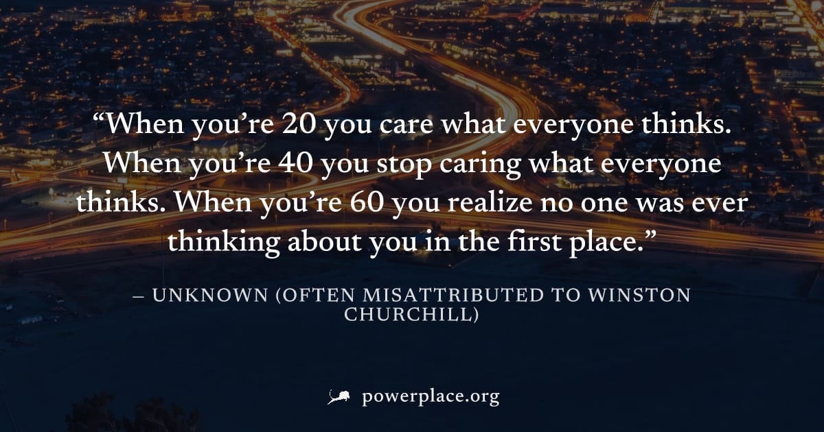 "When you’re 20 you care what everyone thinks. When you’re 40 you stop caring what everyone thinks. When you’re 60 you realize no one was ever thinking about you in the first place." — Unknown (often 