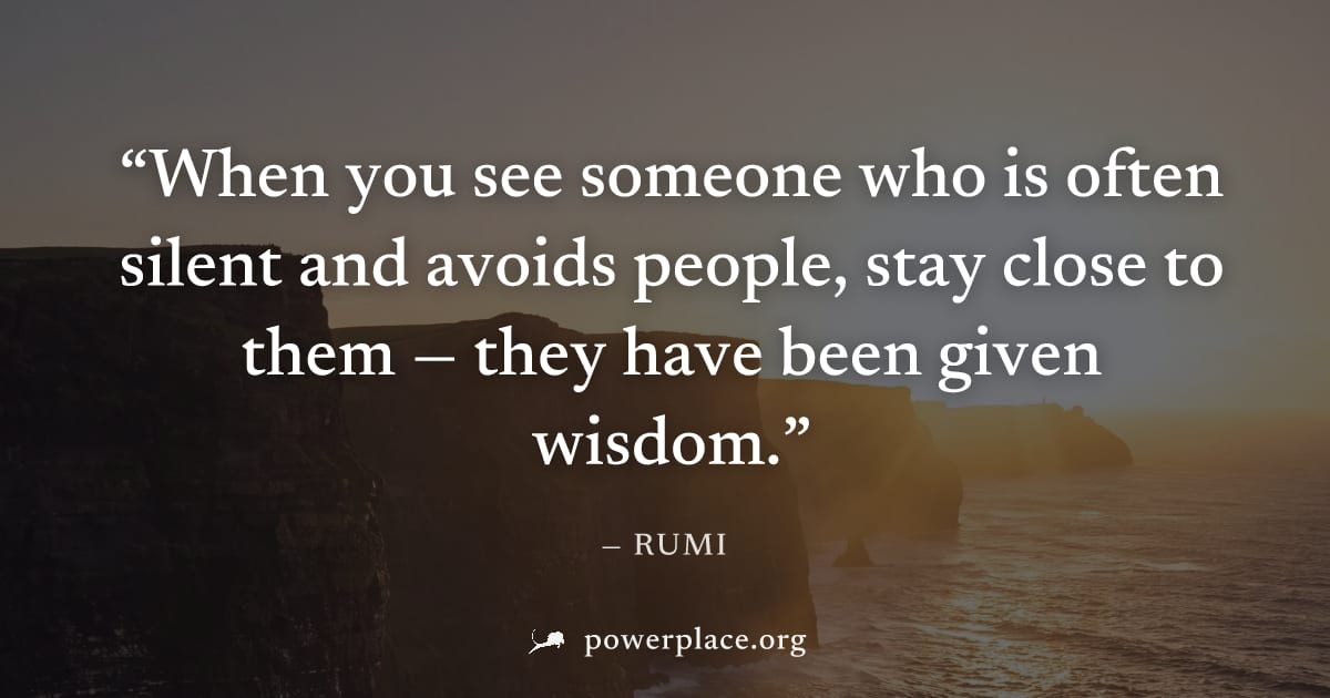 "When you see someone who is often silent and avoids people, stay close to them — they have been given wisdom." — Rumi