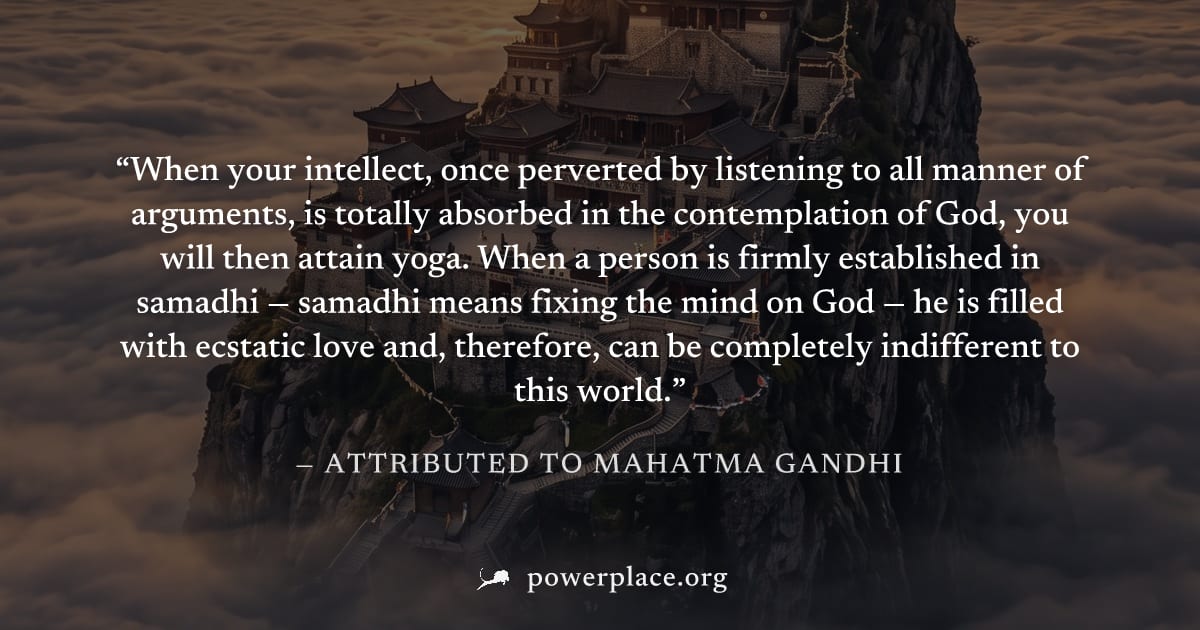 "When your intellect, once perverted by listening to all manner of arguments, is totally absorbed in the contemplation of God, you will then attain yoga. When a person is firmly established in samadhi