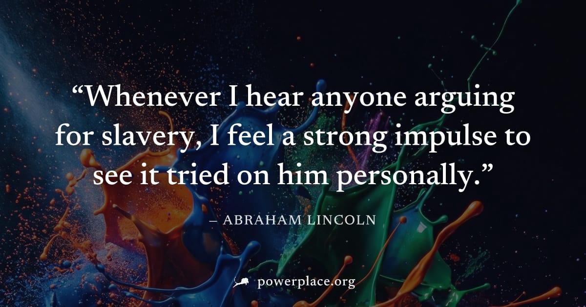 "Whenever I hear anyone arguing for slavery, I feel a strong impulse to see it tried on him personally." — Abraham Lincoln