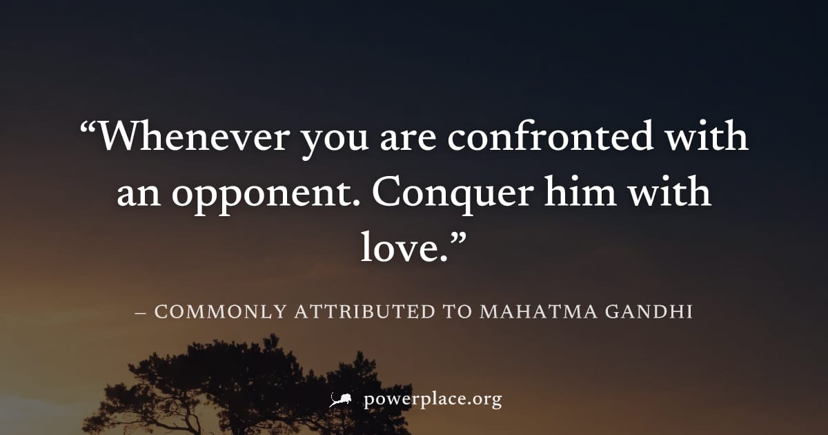"Whenever you are confronted with an opponent. Conquer him with love." — Commonly attributed to Mahatma Gandhi