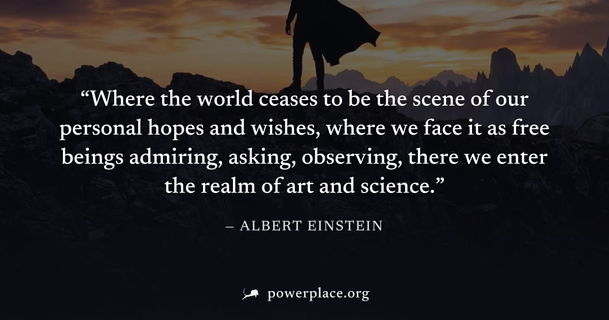 "Where the world ceases to be the scene of our personal hopes and wishes, where we face it as free beings admiring, asking, observing, there we enter the realm of art and science." — Albert Einstein