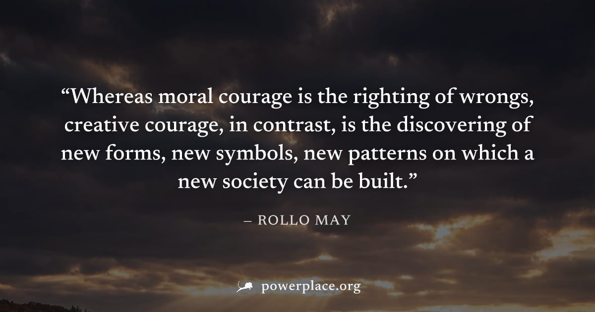"Whereas moral courage is the righting of wrongs, creative courage, in contrast, is the discovering of new forms, new symbols, new patterns on which a new society can be built." — Rollo May