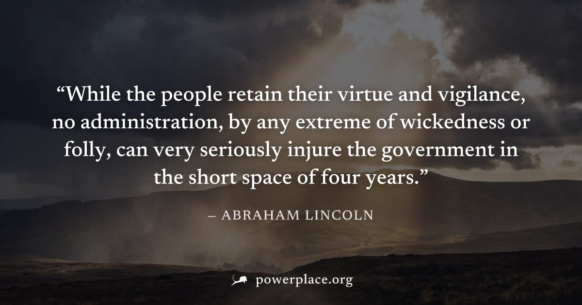 "While the people retain their virtue and vigilance, no administration, by any extreme of wickedness or folly, can very seriously injure the government in the short space of four years." — Abraham Lin